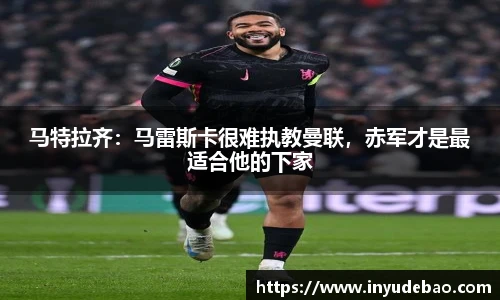 马特拉齐：马雷斯卡很难执教曼联，赤军才是最适合他的下家